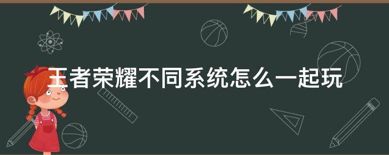 王者荣耀不同系统怎么一起玩 王者荣耀操作系统不同怎么一起玩