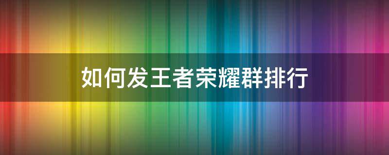 如何发王者荣耀群排行 微信群怎么发王者荣耀段位排行