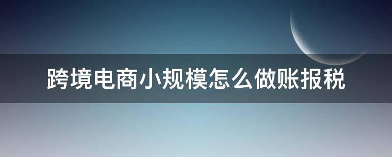 跨境电商小规模怎么做账报税 跨境电商记账报税