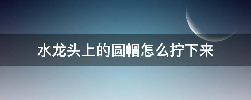 水龙头上的圆帽怎么拧下来（水龙头的圆头怎么拧下来）