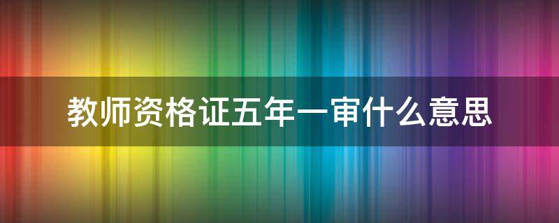 教师资格证五年一审什么意思（教师资格证五年一审什么意思注册流程）