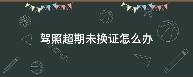 驾照超期未换证怎么办（驾驶证超期限没换怎么办）