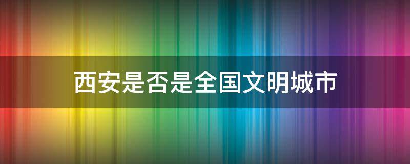 西安是否是全国文明城市（西安为什么没有评上全国文明城市）