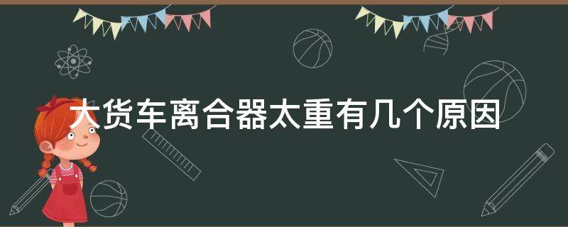 大货车离合器太重有几个原因 货车离合器很重是什么原因