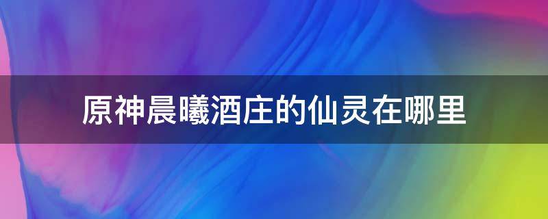 原神晨曦酒庄的仙灵在哪里（原神晨曦酒庄后面的仙灵在哪）