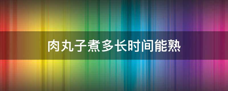 肉丸子煮多长时间能熟（肉丸子煮几分钟能熟）