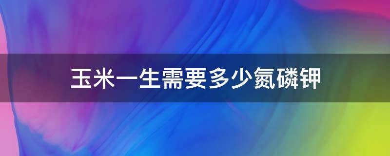 玉米一生需要多少氮磷钾 玉米一生需要多少氮肥