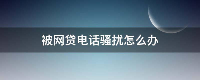 被网贷电话骚扰怎么办（被网贷电话骚扰怎么办去哪里投诉）