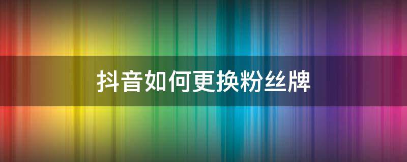 抖音如何更换粉丝牌 抖音怎样更换粉丝牌