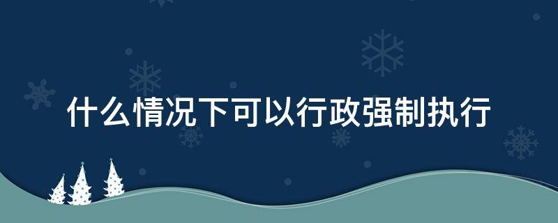 什么情况下可以行政强制执行（行政强制执行包括直接强制）