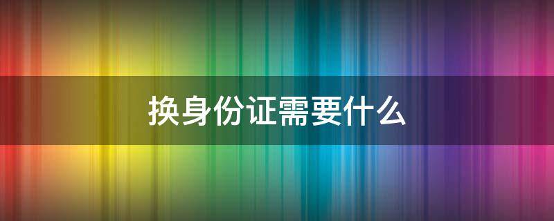 换身份证需要什么 换身份证需要什么证件和材料