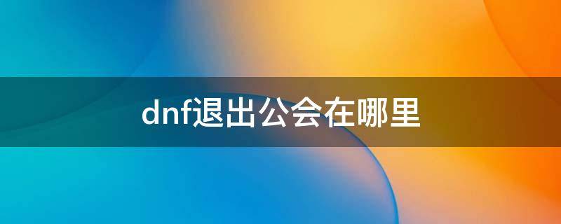 dnf退出公会在哪里 DNF如何退出公会