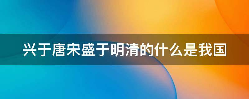 兴于唐宋盛于明清的什么是我国 兴于唐宋盛于明朝的什么地方