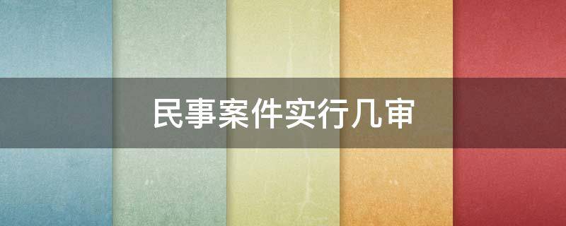 民事案件实行几审（民事案件实行几审终审制度）