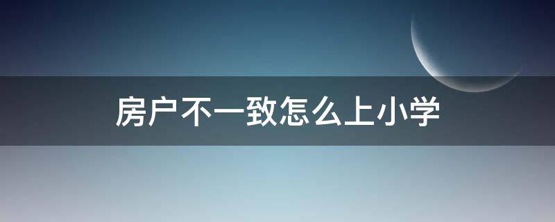 房户不一致怎么上小学（西安房户不一致怎么上小学）