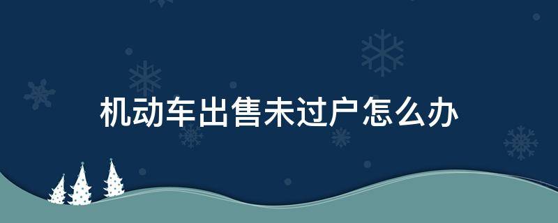 机动车出售未过户怎么办（机动车卖出没有过户）