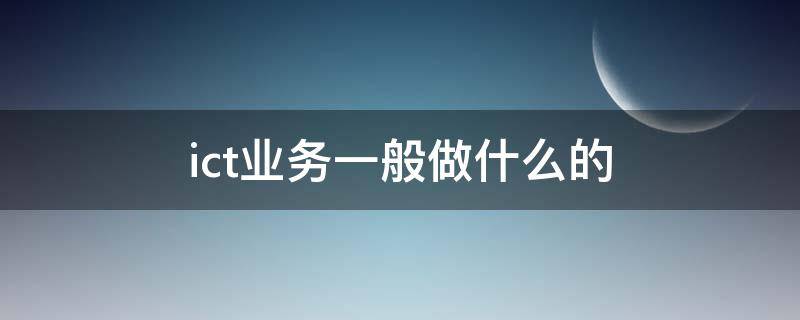 ict业务一般做什么的（ICT业务是什么）