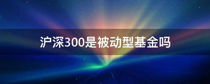 沪深300是被动型基金吗 沪深300是主动型基金还是被动管理型基金