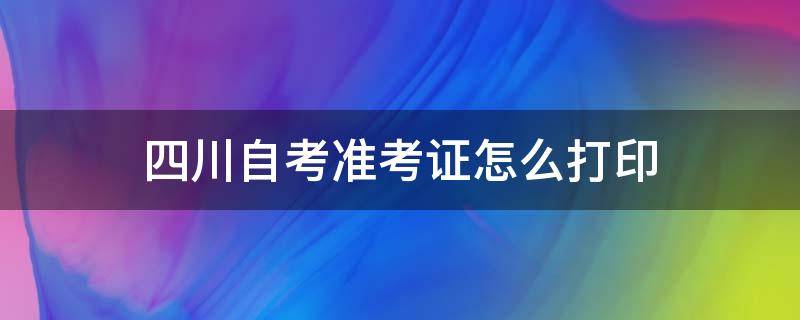 四川自考准考证怎么打印（四川自考准考证怎么打印视频）