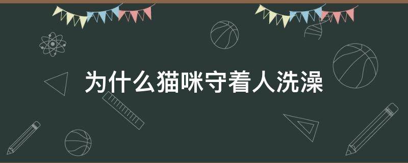 为什么猫咪守着人洗澡（猫为什么喜欢守着人洗澡）