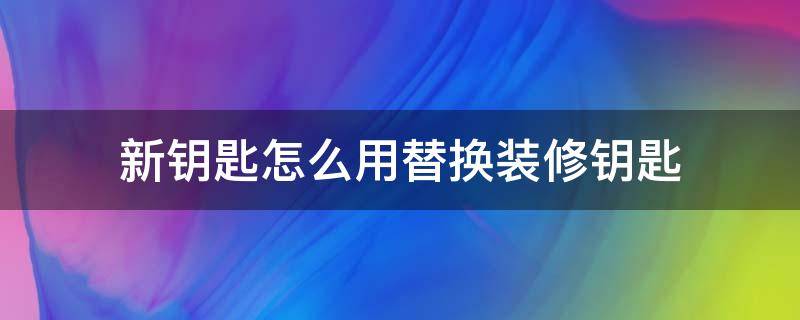 新钥匙怎么用替换装修钥匙（怎么换掉装修钥匙）