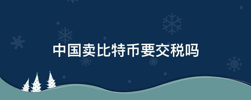 中国卖比特币要交税吗 卖了比特币要交税吗