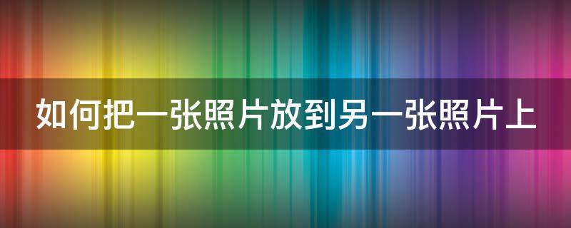 如何把一张照片放到另一张照片上（如何把一张照片放到另一张照片上电脑）