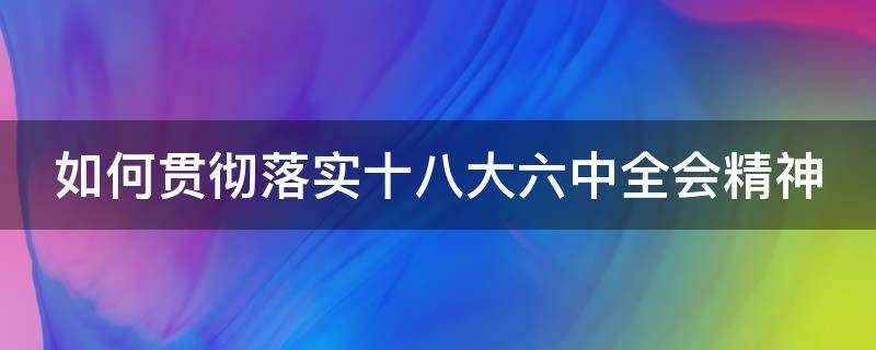 如何贯彻落实十八大六中全会精神 全面贯彻落实党的十八精神要突出抓好六个方面工作