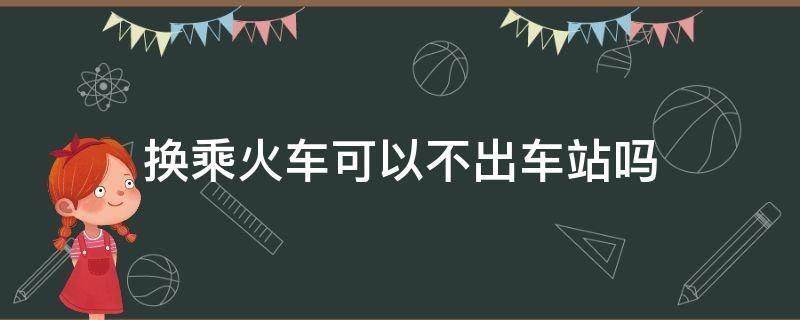 换乘火车可以不出车站吗（不出火车站能直接换乘吗）