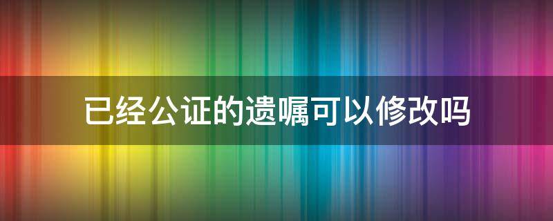 已经公证的遗嘱可以修改吗 立遗嘱公证后还能更改吗