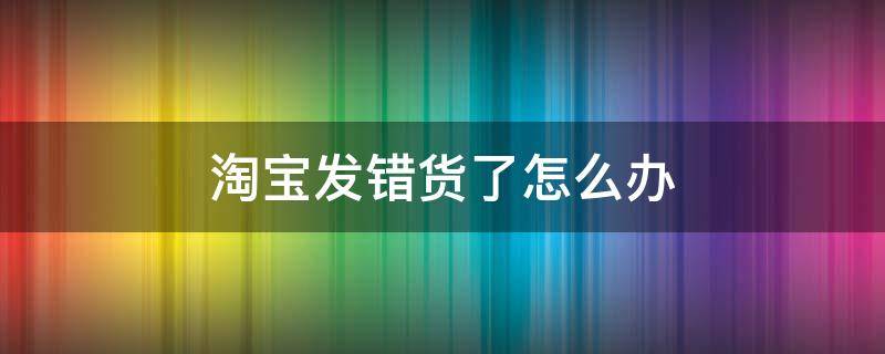 淘宝发错货了怎么办 淘宝店家发错货了怎么办