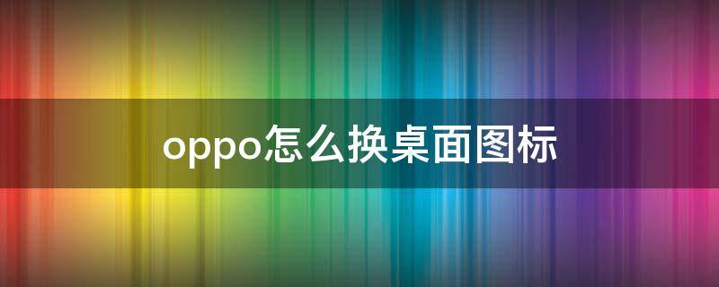 oppo怎么换桌面图标 oppo手机桌面图标怎么更换