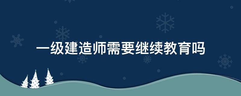 一级建造师需要继续教育吗（一级建造师继续教育）