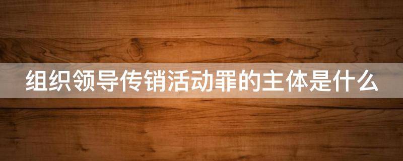 组织领导传销活动罪的主体是什么 组织领导传销活动罪的主体是传销活动的?