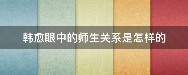 韩愈眼中的师生关系是怎样的 韩愈眼中的师生关系是怎样的句子