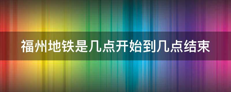 福州地铁是几点开始到几点结束（福州地铁一般是几点钟到几点钟结束）