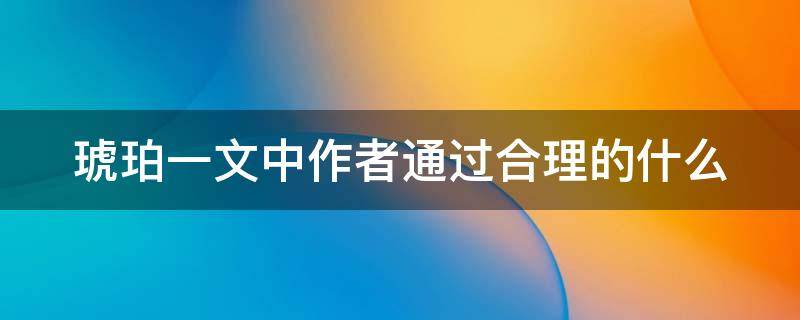 琥珀一文中作者通过合理的什么 琥珀一文作者通过合理的什么具体描写了什么的形成过程