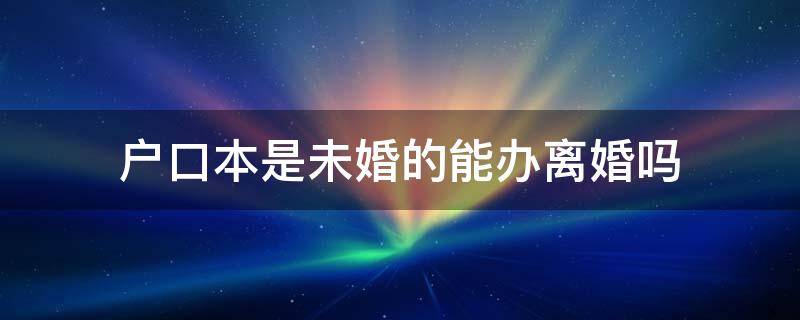 户口本是未婚的能办离婚吗 户口本上是未婚的能办离婚么?