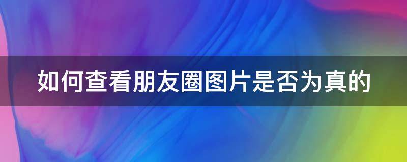 如何查看朋友圈图片是否为真的 如何查看朋友圈图片是否为真的照片