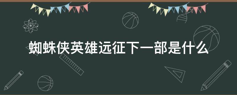 蜘蛛侠英雄远征下一部是什么 蜘蛛侠英雄远征下一部是什么电影