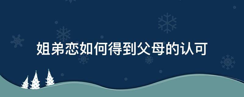 姐弟恋如何得到父母的认可（姐弟恋父母会同意吗）