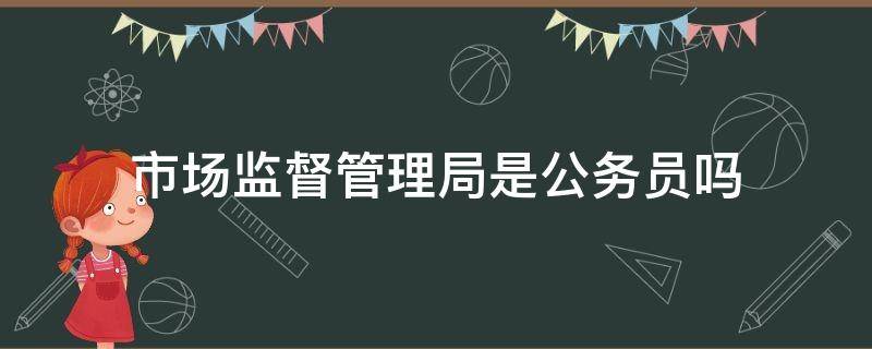 市场监督管理局是公务员吗（县级市场监督管理局是公务员吗）