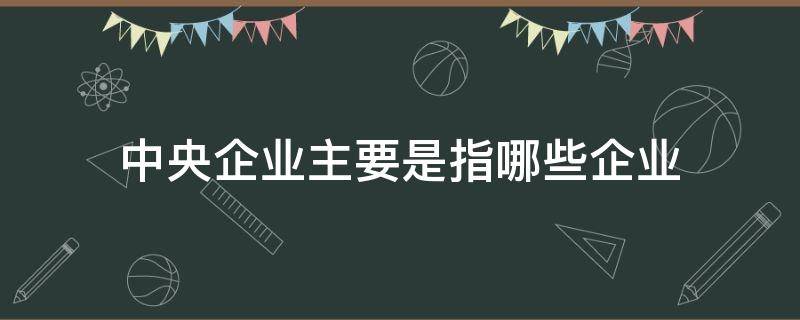 中央企业主要是指哪些企业（中央企业是指什么）