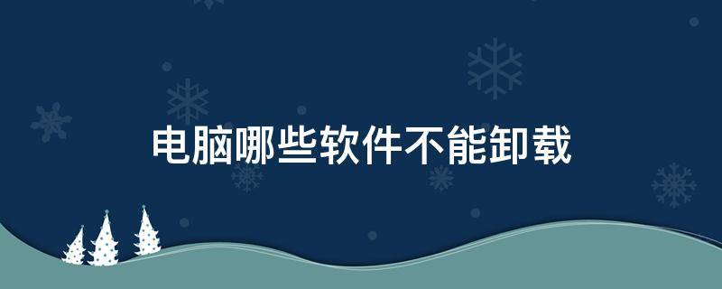 电脑哪些软件不能卸载 电脑里面哪些软件不能卸载