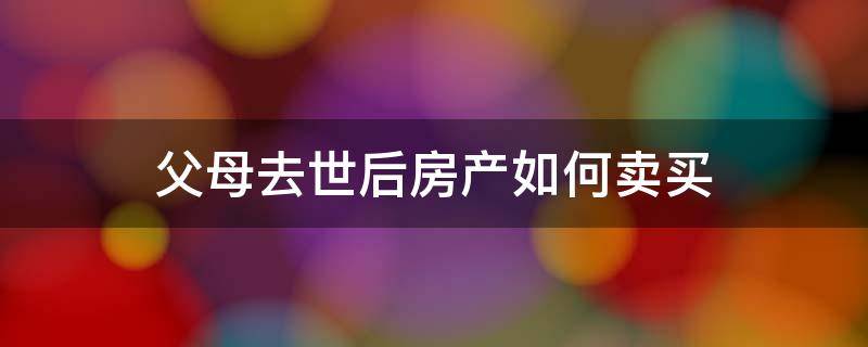 父母去世后房产如何卖买 父母过世房产如何出售