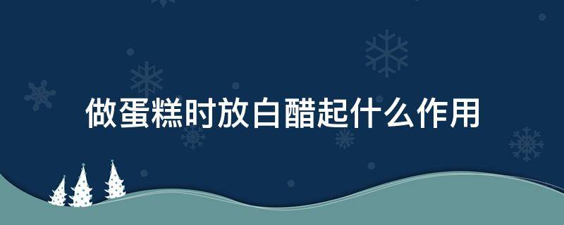 做蛋糕时放白醋起什么作用（做蛋糕的时候什么时候放白醋）