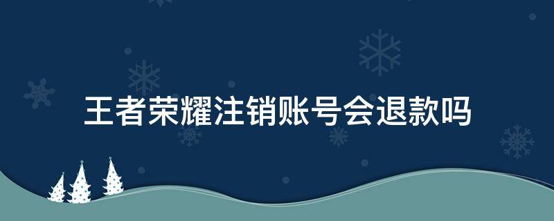 王者荣耀注销账号会退款吗（王者荣耀账号注销会退款吗?）