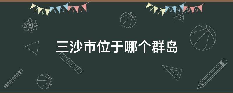 三沙市位于哪个群岛 三沙群岛位置