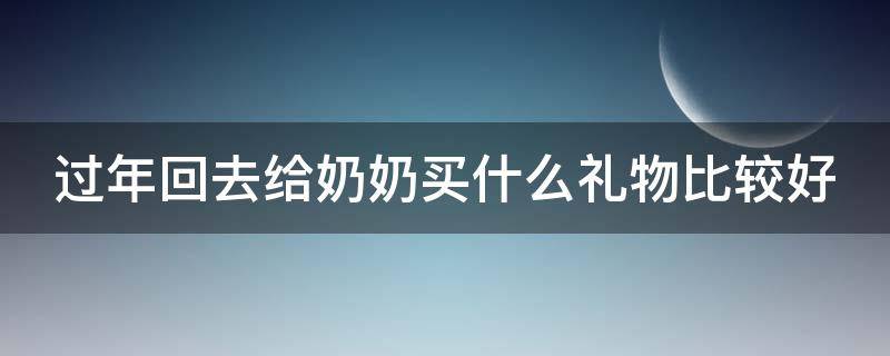 过年回去给奶奶买什么礼物比较好（过年回去给奶奶买什么东西好）