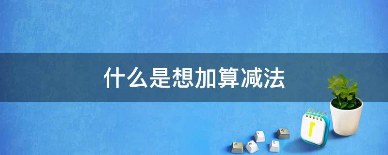 什么是想加算减法（什么是想加算减法和破10法是不一样的意思吗）